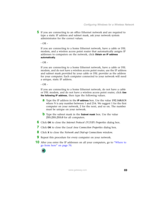 Page 7569
Configuring Windows for a Wireless Network
www.gateway.com
5If you are connecting to an office Ethernet network and are required to 
type a static IP address and subnet mask, ask your network system 
administrator for the correct values.
- OR -
If you are connecting to a home Ethernet network, have a cable or DSL 
modem, and a wireless access point router that automatically assigns IP 
addresses to computers on the network, click 
Obtain an IP address 
automatically
.
- OR -
If you are connecting to a...