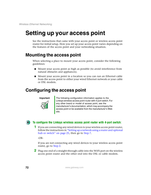 Page 7872
Wireless Ethernet Networking
www.gateway.com
Setting up your access point
See the instructions that came with your access point or wireless access point 
router for initial setup. How you set up your access point varies depending on 
the features of the access point and your networking situation.
Mounting the access point
When selecting a place to mount your access point, consider the following 
guidelines:
■Mount your access point as high as possible (to avoid interference from 
natural obstacles and...