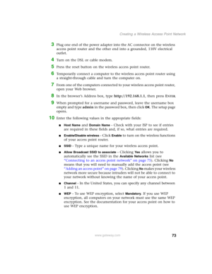Page 7973
Creating a Wireless Access Point Network
www.gateway.com
3Plug one end of the power adapter into the AC connector on the wireless 
access point router and the other end into a grounded, 110V electrical 
outlet.
4Turn on the DSL or cable modem.
5Press the reset button on the wireless access point router.
6Temporarily connect a computer to the wireless access point router using 
a straight-through cable and turn the computer on.
7From one of the computers connected to your wireless access point router,...