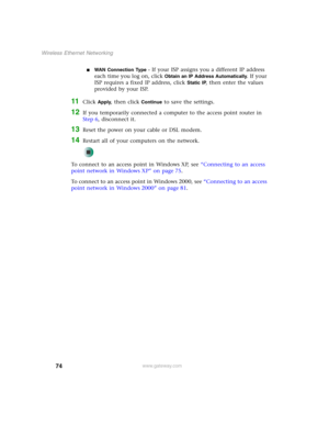 Page 8074
Wireless Ethernet Networking
www.gateway.com
■WAN Connection Type - If your ISP assigns you a different IP address 
each time you log on, click 
Obtain an IP Address Automatically. If your 
ISP requires a fixed IP address, click 
Static IP, then enter the values 
provided by your ISP.
11Click Apply, then click Continue to save the settings.
12If you temporarily connected a computer to the access point router in 
Step 6, disconnect it.
13Reset the power on your cable or DSL modem.
14Restart all of your...