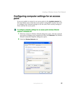 Page 8377
Creating a Wireless Access Point Network
www.gateway.com
Configuring computer settings for an access 
point
If you are unable to connect to an access point in the Available networks list, 
the most likely cause is that the access point is using WEP security. You need 
to configure your network settings to use the same WEP security settings as 
those used by the access point.
To configure computer settings for an access point wireless Ethernet 
network in Windows XP:
1With the Connect to Wireless...