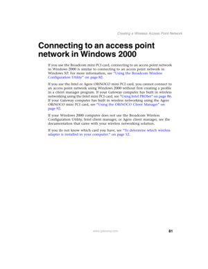 Page 8781
Creating a Wireless Access Point Network
www.gateway.com
Connecting to an access point 
network in Windows 2000
If you use the Broadcom mini PCI card, connecting to an access point network 
in Windows 2000 is similar to connecting to an access point network in 
Windows XP. For more information, see “Using the Broadcom Wireless 
Configuration Utility” on page 82.
If you use the Intel or Agere ORiNOCO mini PCI card, you cannot connect to 
an access point network using Windows 2000 without first creating...