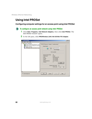 Page 9286
Wireless Ethernet Networking
www.gateway.com
Using Intel PROSet
Configuring computer settings for an access point using Intel PROSet
To configure an access point network using Intel PROSet:
1Click Start, Programs, Intel Network Adapters, then click Intel PROSet. The 
Intel PROSet window opens.
2In the left pane, click PRO/Wireless LAN 2100 3B Mini PCI Adapter. 