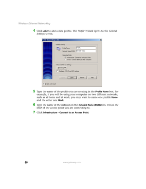 Page 9488
Wireless Ethernet Networking
www.gateway.com
4Click Add to add a new profile. The Profile Wizard opens to the General 
Settings screen.
5Type the name of the profile you are creating in the Profile Name box. For 
example, if you will be using your computer on two different networks, 
such as at home and at work, you may want to name one profile 
Home 
and the other one 
Work.
6Type the name of the network in the Network Name (SSID) box. This is the 
SSID of the access point you are connecting to....