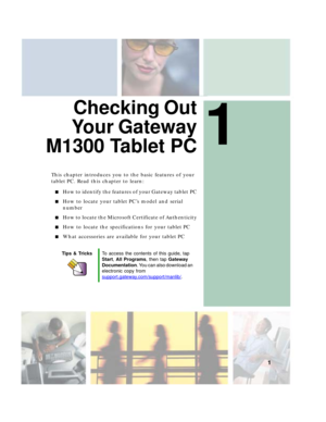 Page 111
1
Checking Out
Your Gateway
M1300 Tablet PC
This chapter introduces you to the basic features of your 
tablet PC. Read this chapter to learn:
■How to identify the features of your Gateway tablet PC
■How to locate your tablet PC’s model and serial 
number
■How to locate the Microsoft Certificate of Authenticity
■How to locate the specifications for your tablet PC
■What accessories are available for your tablet PC
Tips & TricksTo access the contents of this guide, tap 
Start, All Programs, then tap...