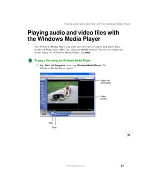 Page 10191
Playing audio and video files with the Windows Media Player
www.gateway.com
Playing audio and video files with 
the Windows Media Player
The Windows Media Player can play several types of audio and video files, 
including WAV, MIDI, MP3, AU, AVI, and MPEG formats. For more information 
about using the Windows Media Player, tap 
Help.
To play a file using the Windows Media Player:
1Ta p  Start, All Programs, then tap Windows Media Player. The 
Windows Media Player opens.
Video file 
information
Video...