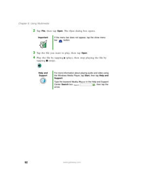 Page 10292
Chapter 6: Using Multimedia
www.gateway.com
2Ta p  File, then tap Open. The Open dialog box opens.
3Tap the file you want to play, then tap Open.
4Play the file by tapping (play), then stop playing the file by 
tapping (stop).
ImportantIf the menu bar does not appear, tap the show menu 
bar button.
Help and 
SupportFor more information about playing audio and video using 
the Windows Media Player, tap Start, then tap Help and 
Support.
Type the keyword Media Player in the Help and Support 
Center...