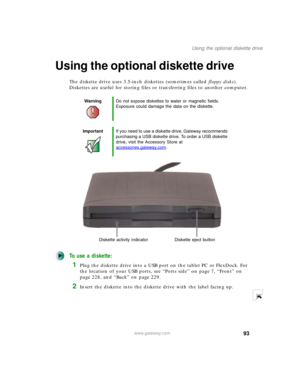 Page 10393
Using the optional diskette drive
www.gateway.com
Using the optional diskette drive
The diskette drive uses 3.5-inch diskettes (sometimes called floppy disks). 
Diskettes are useful for storing files or transferring files to another computer.
To use a diskette:
1Plug the diskette drive into a USB port on the tablet PC or FlexDock. For 
the location of your USB ports, see “Ports side” on page 7, “Front” on 
page 228, and “Back” on page 229.
2Insert the diskette into the diskette drive with the label...