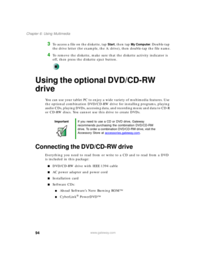 Page 10494
Chapter 6: Using Multimedia
www.gateway.com
3To access a file on the diskette, tap Start, then tap My Computer. Double-tap 
the drive letter (for example, the A: drive), then double-tap the file name.
4To remove the diskette, make sure that the diskette activity indicator is 
off, then press the diskette eject button.
Using the optional DVD/CD-RW 
drive
You can use your tablet PC to enjoy a wide variety of multimedia features. Use 
the optional combination DVD/CD-RW drive for installing programs,...