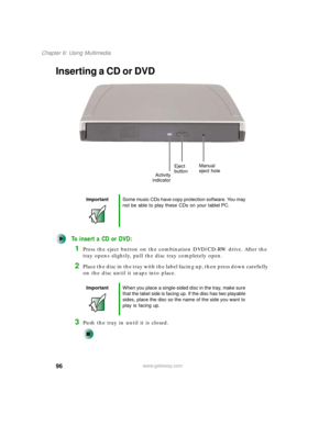 Page 10696
Chapter 6: Using Multimedia
www.gateway.com
Inserting a CD or DVD
To insert a CD or DVD:
1Press the eject button on the combination DVD/CD-RW drive. After the 
tray opens slightly, pull the disc tray completely open.
2Place the disc in the tray with the label facing up, then press down carefully 
on the disc until it snaps into place.
3Push the tray in until it is closed.
ImportantSome music CDs have copy protection software. You may 
not be able to play these CDs on your tablet PC.
ImportantWhen you...