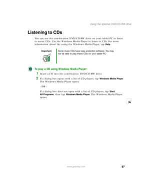 Page 10797
Using the optional DVD/CD-RW drive
www.gateway.com
Listening to CDs
You can use the combination DVD/CD-RW drive on your tablet PC to listen 
to music CDs. Use the Windows Media Player to listen to CDs. For more 
information about the using the Windows Media Player, tap 
Help.
To play a CD using Windows Media Player:
1Insert a CD into the combination DVD/CD-RW drive.
2If a dialog box opens with a list of CD players, tap Windows Media Player. 
The Windows Media Player opens.
- OR - 
If a dialog box does...