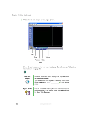 Page 10898
Chapter 6: Using Multimedia
www.gateway.com
3When the media player opens, tap (play).
If you do not hear sound or you want to change the volume, see “Adjusting 
the volume” on page 86.
Help and 
SupportFor more information about playing CDs, tap Start, then 
tap Help and Support.
Type the keyword playing CDs in the Help and Support 
Center Search box  , then tap the 
arrow.
Tips & TricksSee Do More With Gateway for more information about 
using your tablet PC to listen to music. Tap Start, then tap...