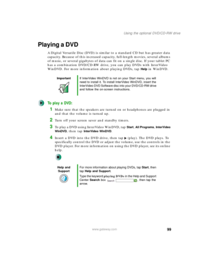 Page 10999
Using the optional DVD/CD-RW drive
www.gateway.com
Playing a DVD
A Digital Versatile Disc (DVD) is similar to a standard CD but has greater data 
capacity. Because of this increased capacity, full-length movies, several albums 
of music, or several gigabytes of data can fit on a single disc. If your tablet PC 
has a combination DVD/CD-RW drive, you can play DVDs with InterVideo 
WinDVD. For more information about playing DVDs, tap 
Help in WinDVD.
To play a DVD:
1Make sure that the speakers are turned...