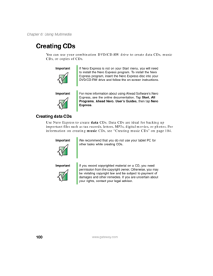 Page 110100
Chapter 6: Using Multimedia
www.gateway.com
Creating CDs
You can use your combination DVD/CD-RW drive to create data CDs, music 
CDs, or copies of CDs.
Creating data CDs
Use Nero Express to create data CDs. Data CDs are ideal for backing up 
important files such as tax records, letters, MP3s, digital movies, or photos. For 
information on creating music CDs, see “Creating music CDs” on page 104.
ImportantIf Nero Express is not on your Start menu, you will need 
to install the Nero Express program. To...