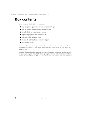 Page 122
Chapter 1: Checking Out Your Gateway M1300 Tablet PC
www.gateway.com
Box contents
Your Gateway Tablet PC box includes:
■A pen, plus a spare and several replacement tips
■An AC power adapter and installed battery
■A soft cloth for cleaning the screen
■Operating system and software CDs
■An adjustable desktop stand
■A mobile USB keyboard with touchpad
■A hard top cover 
Your box also contains any additional accessories you have ordered, such as a 
combination DVD/CD-RW drive. If you ordered a FlexDock, it...