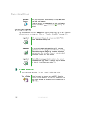 Page 114104
Chapter 6: Using Multimedia
www.gateway.com
Creating music CDs
Use Nero Express to create music CDs from other music CDs or MP3 files. For 
information on creating data CDs, see “Creating data CDs” on page 100.
To create music CDs:
1Insert a blank, writable CD into your DVD/CD-RW drive.
Help and 
SupportFor more information about creating CDs, tap Start, then 
tap Help and Support.
Type the keyword creating CDs in the Help and Support 
Center Search box  , then tap the 
arrow.
ImportantWe recommend...