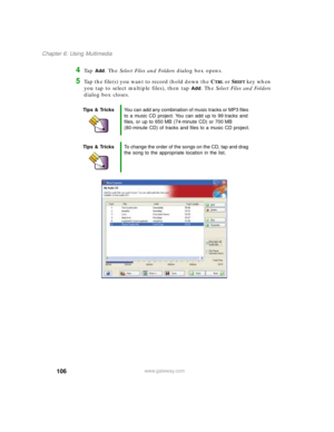 Page 116106
Chapter 6: Using Multimedia
www.gateway.com
4Ta p  Add. The Select Files and Folders dialog box opens.
5Tap the file(s) you want to record (hold down the CTRL or SHIFT key when 
you tap to select multiple files), then tap 
Add. The Select Files and Folders 
dialog box closes.
Tips & TricksYou can add any combination of music tracks or MP3 files 
to a music CD project. You can add up to 99 tracks and 
files, or up to 650 MB (74-minute CD) or 700 MB 
(80-minute CD) of tracks and files to a music CD...