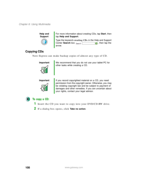 Page 118108
Chapter 6: Using Multimedia
www.gateway.com
Copying CDs
Nero Express can make backup copies of almost any type of CD.
To copy a CD:
1Insert the CD you want to copy into your DVD/CD-RW drive.
2If a dialog box opens, click Take no action.
Help and 
SupportFor more information about creating CDs, tap Start, then 
tap Help and Support.
Type the keyword creating CDs in the Help and Support 
Center Search box  , then tap the 
arrow.
ImportantWe recommend that you do not use your tablet PC for 
other tasks...