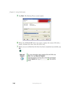 Page 120110
Chapter 6: Using Multimedia
www.gateway.com
5Ta p  Burn. The Burning Process screen opens.
6When the DVD/CD-RW drive tray opens, replace the source CD with a 
blank, writable CD, then close the drive tray.
7When you are notified that the burn has been completed successfully, tap 
OK.
Help and 
SupportFor more information about copying CDs and DVDs, tap 
Start, then tap Help and Support.
Type the keyword copying CDs in the Help and Support 
Center Search box  , then tap the 
arrow. 