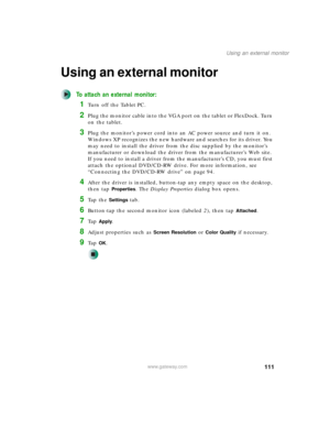 Page 121111
Using an external monitor
www.gateway.com
Using an external monitor
To attach an external monitor:
1Turn off the Tablet PC.
2Plug the monitor cable into the VGA port on the tablet or FlexDock. Turn 
on the tablet.
3Plug the monitor’s power cord into an AC power source and turn it on. 
Windows XP recognizes the new hardware and searches for its driver. You 
may need to install the driver from the disc supplied by the monitor’s 
manufacturer or download the driver from the manufacturer’s Web site. 
If...