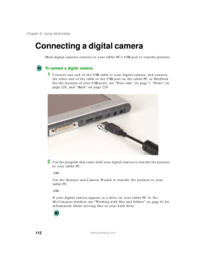 Page 122112
Chapter 6: Using Multimedia
www.gateway.com
Connecting a digital camera
Most digital cameras connect to your tablet PC’s USB port to transfer pictures.
To connect a digital camera:
1Connect one end of the USB cable to your digital camera, and connect 
the other end of the cable to the USB port on the tablet PC or FlexDock. 
For the location of your USB ports, see “Ports side” on page 7, “Front” on 
page 228, and “Back” on page 229.
2Use the program that came with your digital camera to transfer the...