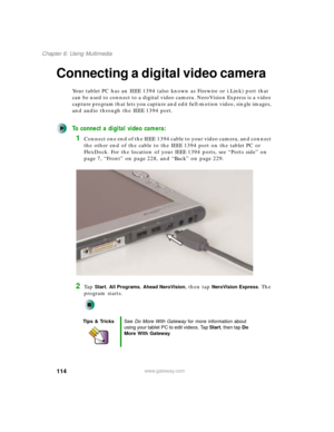 Page 124114
Chapter 6: Using Multimedia
www.gateway.com
Connecting a digital video camera
Your tablet PC has an IEEE 1394 (also known as Firewire or i.Link) port that 
can be used to connect to a digital video camera. NeroVision Express is a video 
capture program that lets you capture and edit full-motion video, single images, 
and audio through the IEEE 1394 port.
To connect a digital video camera:
1Connect one end of the IEEE 1394 cable to your video camera, and connect 
the other end of the cable to the IEEE...