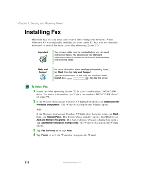 Page 126116
Chapter 7: Sending and Receiving Faxes
www.gateway.com
Installing Fax
Microsoft Fax lets you send and receive faxes using your modem. When 
Windows XP was originally installed on your tablet PC, Fax was not installed. 
You need to install Fax from your blue Operating SystemCD.
To install Fax:
1Insert the blue Operating SystemCD in your combination DVD/CD-RW 
drive. For more information, see “Using the optional DVD/CD-RW drive” 
on page 94.
2If the Welcome to Microsoft Windows XP dialog box opens, tap...