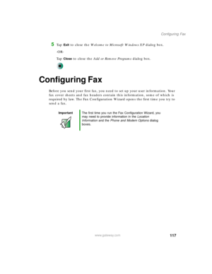 Page 127117
Configuring Fax
www.gateway.com
5Ta p  Exit to close the Welcome to Microsoft Windows XP dialog box.
-OR-
Ta p  
Close to close the Add or Remove Programs dialog box.
Configuring Fax
Before you send your first fax, you need to set up your user information. Your 
fax cover sheets and fax headers contain this information, some of which is 
required by law. The Fax Configuration Wizard opens the first time you try to 
send a fax.
ImportantThe first time you run the Fax Configuration Wizard, you 
may...