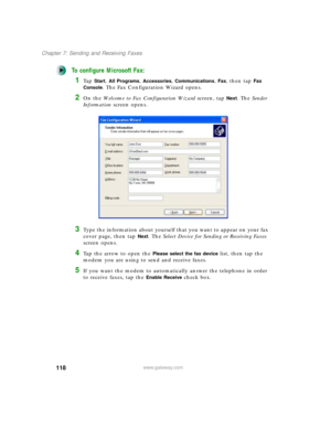 Page 128118
Chapter 7: Sending and Receiving Faxes
www.gateway.com
To configure Microsoft Fax:
1Ta p  Start, All Programs, Accessories, Communications, Fax, then tap Fax 
Console
. The Fax Configuration Wizard opens.
2On the Welcome to Fax Configuration Wizard screen, tap Next. The Sender 
Information screen opens.
3Type the information about yourself that you want to appear on your fax 
cover page, then tap 
Next. The Select Device for Sending or Receiving Faxes 
screen opens.
4Tap the arrow to open the Please...