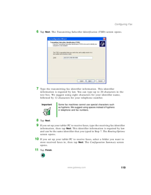 Page 129119
Configuring Fax
www.gateway.com
6Ta p  Next. The Transmitting Subscriber Identification (TSID) screen opens.
7Type the transmitting fax identifier information. This identifier 
information is required by law. You can type up to 20 characters in the 
text box. We suggest using eight characters for your identifier name, 
followed by 12 characters for your telephone number.
8Ta p  Next.
9If you set up your tablet PC to receive faxes, type the receiving fax identifier 
information, then tap 
Next. This...