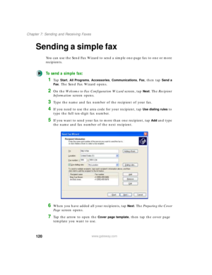 Page 130120
Chapter 7: Sending and Receiving Faxes
www.gateway.com
Sending a simple fax
You can use the Send Fax Wizard to send a simple one-page fax to one or more 
recipients.
To send a simple fax:
1Ta p  Start, All Programs, Accessories, Communications, Fax, then tap Send a 
Fax
. The Send Fax Wizard opens.
2On the Welcome to Fax Configuration Wizard screen, tap Next. The Recipient 
Information screen opens.
3Type the name and fax number of the recipient of your fax.
4If you need to use the area code for your...