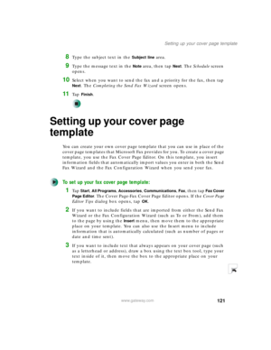 Page 131121
Setting up your cover page template
www.gateway.com
8Type the subject text in the Subject line area.
9Type the message text in the Note area, then tap Next. The Schedule screen 
opens.
10Select when you want to send the fax and a priority for the fax, then tap 
Next. The Completing the Send Fax Wizard screen opens.
11Ta p  Finish.
Setting up your cover page 
template
You can create your own cover page template that you can use in place of the 
cover page templates that Microsoft Fax provides for you....