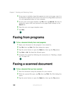 Page 132122
Chapter 7: Sending and Receiving Faxes
www.gateway.com
4If you want to include a logo that appears on your cover page, copy it to 
the Windows clipboard, then paste it into the Cover Page Editor and move 
it to the appropriate place on your template.
5To save your cover page template, tap File, then tap Save As. The Save As 
dialog box opens with your personal cover pages folder already in the 
Save in list.
6Type the new cover page template name.
7Ta p  Save.
Faxing from programs
To fax a document...