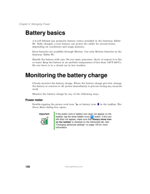 Page 138128
Chapter 8: Managing Power
www.gateway.com
Battery basics
A 6-cell lithium-ion prismatic battery comes installed in the Gateway Tablet 
PC. Fully charged, a new battery can power the tablet for several hours, 
depending on conditions and usage patterns.
Extra batteries are available through Motion. Use only Motion batteries in the 
Gateway Tablet PC. 
Handle the battery with care. Do not open, puncture, short, or expose it to fire 
or water. Keep the battery in an ambient temperature of less than...