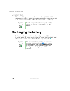 Page 140130
Chapter 8: Managing Power
www.gateway.com
Low battery alarm
When Power Management issues a low-battery alarm (which it will do when 
the battery charge is 10% or less), save all work immediately and either connect 
to AC power or put the tablet in Standby and switch to a new battery.
Recharging the battery
The battery recharges while it is installed and your tablet PC is connected to 
AC power. While the battery is recharging, the battery status indicator turns 
yellow and the battery icon in the...