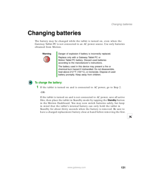 Page 141131
Changing batteries
www.gateway.com
Changing batteries
The battery may be changed while the tablet is turned on, even when the 
Gateway Tablet PC is not connected to an AC power source. Use only batteries 
obtained from Motion.
To change the battery:
1If the tablet is turned on and is connected to AC power, go to Step 2.
-OR-
If the tablet is turned on and is not connected to AC power, save all active 
files, then place the tablet in Standby mode by tapping the 
Standby button 
in the Motion...