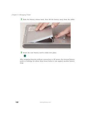Page 142132
Chapter 8: Managing Power
www.gateway.com
2Push the battery release latch, then lift the battery away from the tablet.
3Insert the new battery until it clicks into place.
After swapping batteries without connection to AC power, the internal battery 
needs to recharge for about three hours before it can support another battery 
swap. 