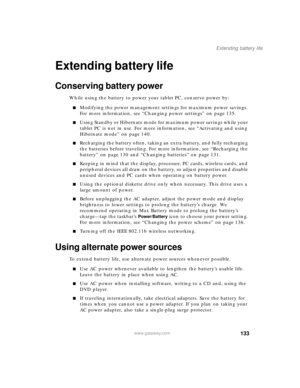 Page 143133
Extending battery life
www.gateway.com
Extending battery life
Conserving battery power
While using the battery to power your tablet PC, conserve power by:
■Modifying the power management settings for maximum power savings. 
For more information, see “Changing power settings” on page 135.
■Using Standby or Hibernate mode for maximum power savings while your 
tablet PC is not in use. For more information, see “Activating and using 
Hibernate mode” on page 140.
■Recharging the battery often, taking an...