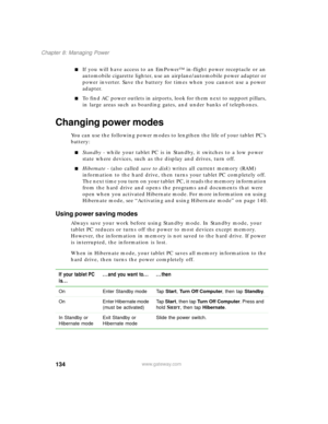 Page 144134
Chapter 8: Managing Power
www.gateway.com
■If you will have access to an EmPower™ in-flight power receptacle or an 
automobile cigarette lighter, use an airplane/automobile power adapter or 
power inverter. Save the battery for times when you cannot use a power 
adapter.
■To find AC power outlets in airports, look for them next to support pillars, 
in large areas such as boarding gates, and under banks of telephones.
Changing power modes
You can use the following power modes to lengthen the life of...