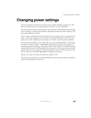 Page 145135
Changing power settings
www.gateway.com
Changing power settings
You can change the function of the power switch, Standby system key, and 
power-saving timers by changing power settings on your tablet PC.
You can customize power settings from the Windows Control Panel by selecting 
power schemes, setting power alarms, adjusting advanced power settings, and 
activating Hibernate mode.
Power schemes (groups of power settings) let you change power saving options 
such as when the display or hard drive is...