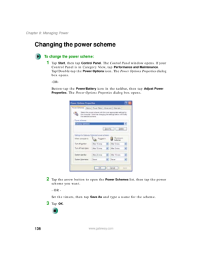 Page 146136
Chapter 8: Managing Power
www.gateway.com
Changing the power scheme
To change the power scheme:
1Ta p  Start, then tap Control Panel. The Control Panel window opens. If your 
Control Panel is in Category View, tap 
Performance and Maintenance. 
Tap/Double-tap the 
Power Options icon. The Power Options Properties dialog 
box opens.
-OR-
Button-tap the 
Power/Battery icon in the taskbar, then tap Adjust Power 
Properties
. The Power Options Properties dialog box opens.
2Tap the arrow button to open the...