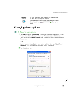 Page 147137
Changing power settings
www.gateway.com
Changing alarm options
To change the alarm options:
1Ta p  Start, then tap Control Panel. The Control Panel window opens. If your 
Control Panel is in Category View, tap 
Performance and Maintenance. 
Tap/Double-tap the 
Power Options icon. The Power Options Properties dialog 
box opens.
-OR-
Button-tap the 
Power/Battery icon in the taskbar, then tap Adjust Power 
Properties
. The Power Options Properties dialog box opens.
2Ta p  t h e  Alarms tab.
Help and...