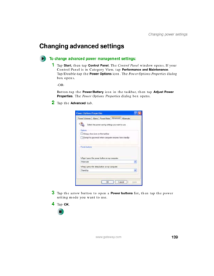 Page 149139
Changing power settings
www.gateway.com
Changing advanced settings
To change advanced power management settings:
1Ta p  Start, then tap Control Panel. The Control Panel window opens. If your 
Control Panel is in Category View, tap 
Performance and Maintenance. 
Tap/Double-tap the 
Power Options icon. The Power Options Properties dialog 
box opens.
-OR-
Button-tap the 
Power/Battery icon in the taskbar, then tap Adjust Power 
Properties
. The Power Options Properties dialog box opens.
2Ta p  t h e...