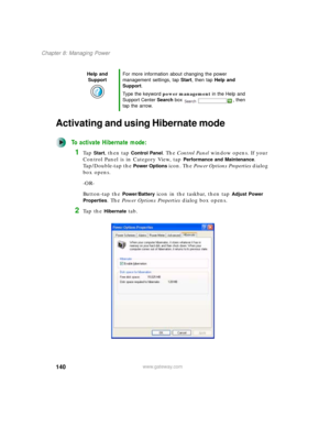 Page 150140
Chapter 8: Managing Power
www.gateway.com
Activating and using Hibernate mode
To activate Hibernate mode:
1Ta p  Start, then tap Control Panel. The Control Panel window opens. If your 
Control Panel is in Category View, tap 
Performance and Maintenance. 
Tap/Double-tap the 
Power Options icon. The Power Options Properties dialog 
box opens.
-OR-
Button-tap the 
Power/Battery icon in the taskbar, then tap Adjust Power 
Properties
. The Power Options Properties dialog box opens.
2Ta p  t h e  Hibernate...