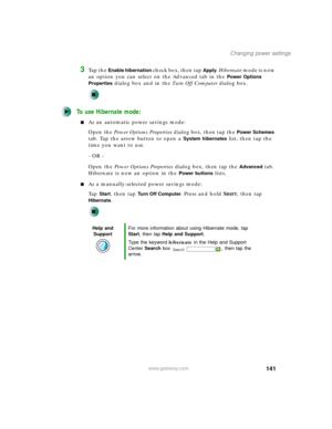 Page 151141
Changing power settings
www.gateway.com
3Ta p  t h e  Enable hibernation check box, then tap Apply. Hibernate m o d e  i s  n o w  
an option you can select on the Advanced tab in the 
Power Options 
Properties
 dialog box and in the Tu r n O f f C o m p u te r dialog box.
To use Hibernate mode:
■As an automatic power savings mode:
Open the Power Options Properties dialog box, then tap the 
Power Schemes 
tab. Tap the arrow button to open a 
System hibernates list, then tap the 
time you want to...
