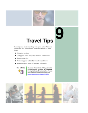 Page 1539
143
Travel Tips
These tips can make traveling with your tablet PC more 
convenient and trouble-free. Read this chapter to learn 
about:
■Using the modem
■Using your radio frequency wireless connections
■Transferring files
■Protecting your tablet PC from loss and theft
■Managing your tablet PC’s power efficiently
Tips & TricksTo access the contents of this guide while 
you are traveling, tap Start, All Programs, 
then tap Gateway Documentation. You can 
also download an electronic copy from...