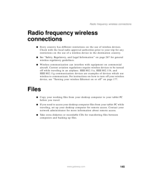 Page 155145
Radio frequency wireless connections
www.gateway.com
Radio frequency wireless 
connections
■Every country has different restrictions on the use of wireless devices. 
Check with the local radio approval authorities prior to your trip for any 
restrictions on the use of a wireless device in the destination country.
■See “Safety, Regulatory, and Legal Information” on page 267 for general 
wireless regulatory guidelines.
■Wireless communication can interfere with equipment on commercial 
aircraft....