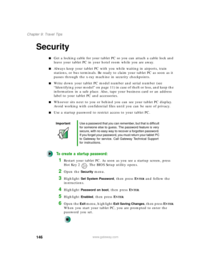 Page 156146
Chapter 9: Travel Tips
www.gateway.com
Security
■Get a locking cable for your tablet PC so you can attach a cable lock and 
leave your tablet PC in your hotel room while you are away.
■Always keep your tablet PC with you while waiting in airports, train 
stations, or bus terminals. Be ready to claim your tablet PC as soon as it 
passes through the x-ray machine in security checkpoints.
■Write down your tablet PC model number and serial number (see 
“Identifying your model” on page 11) in case of...