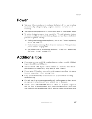 Page 157147
Power
www.gateway.com
Power
■Take your AC power adapter to recharge the battery. If you are traveling 
internationally, take power plug adapters. A current converter is not 
necessary.
■Take a portable surge protector to protect your tablet PC from power surges.
■To get the best performance from your tablet PC, avoid using the battery 
whenever possible, monitor the battery charge, and use the most efficient 
power management settings.
■For information on conserving battery power, see “Conserving...
