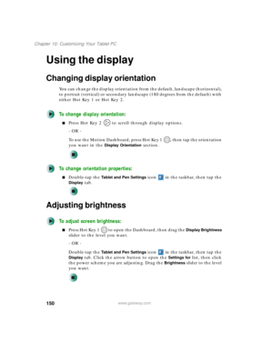 Page 160150
Chapter 10: Customizing Your Tablet PC
www.gateway.com
Using the display
Changing display orientation
You can change the display orientation from the default, landscape (horizontal), 
to portrait (vertical) or secondary landscape (180 degrees from the default) with 
either Hot Key 1 or Hot Key 2.
To change display orientation:
■Press Hot Key 2   to scroll through display options.
- OR -
To use the Motion Dashboard, press Hot Key 1  , then tap the orientation 
you want in the 
Display Orientation...